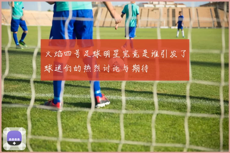 火焰四号足球明星究竟是谁引发了球迷们的热烈讨论与期待