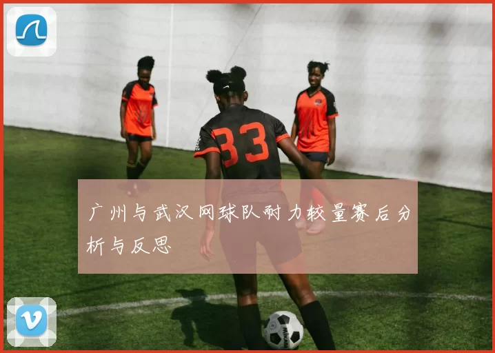 广州与武汉网球队耐力较量赛后分析与反思