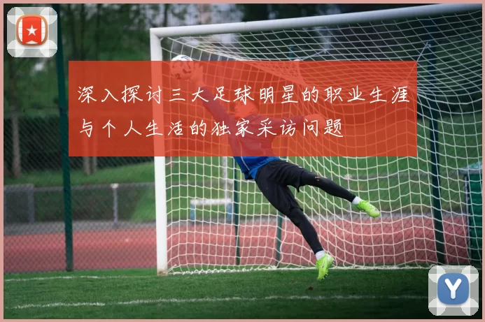 深入探讨三大足球明星的职业生涯与个人生活的独家采访问题