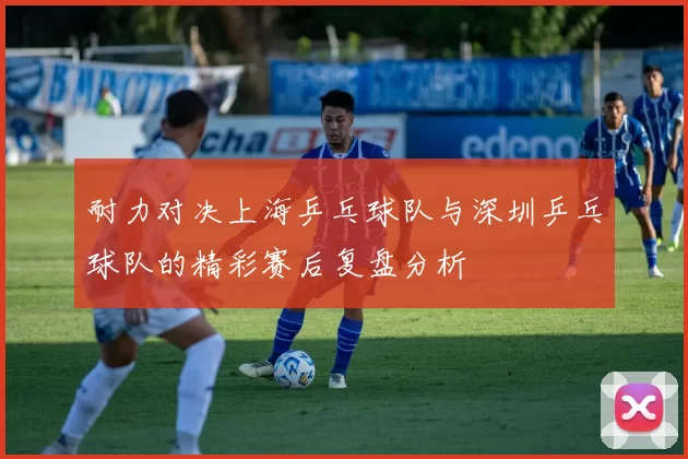 耐力对决上海乒乓球队与深圳乒乓球队的精彩赛后复盘分析