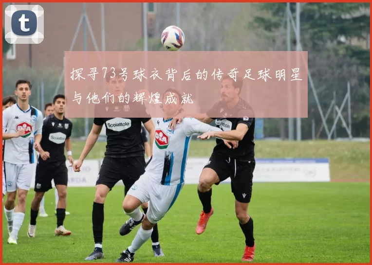 探寻73号球衣背后的传奇足球明星与他们的辉煌成就