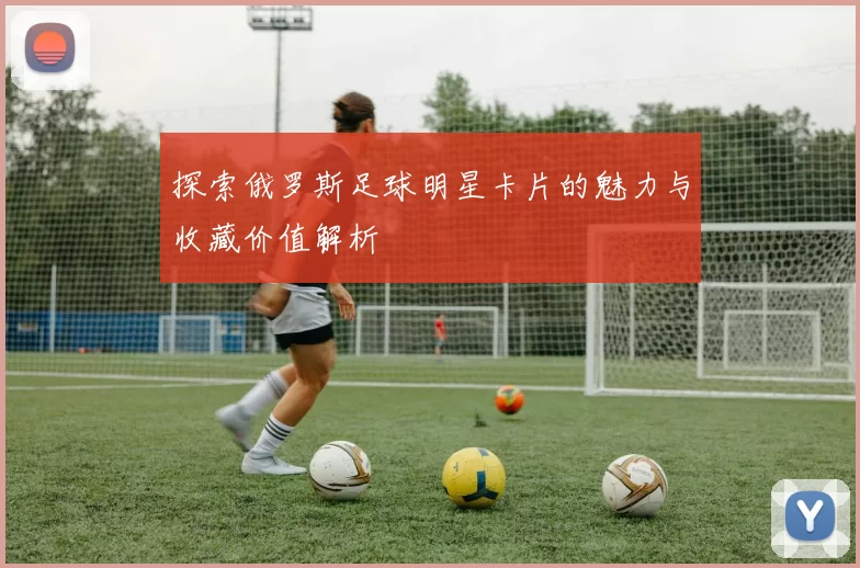 探索俄罗斯足球明星卡片的魅力与收藏价值解析
