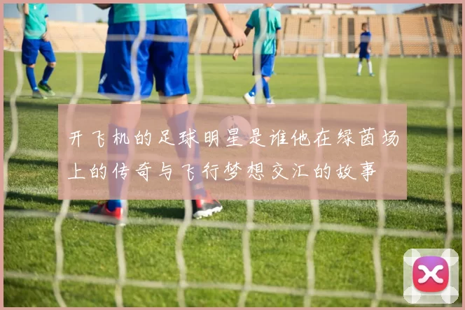 开飞机的足球明星是谁他在绿茵场上的传奇与飞行梦想交汇的故事