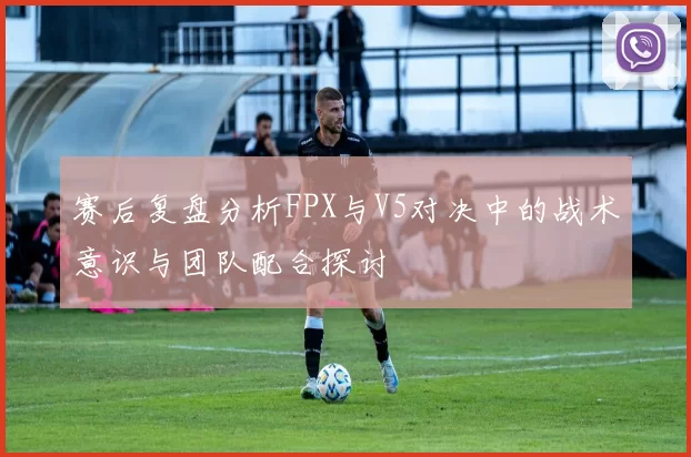 赛后复盘分析FPX与V5对决中的战术意识与团队配合探讨