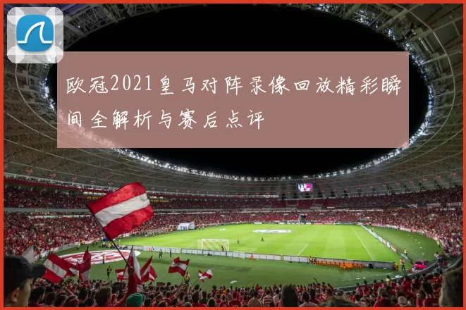 欧冠2021皇马对阵录像回放精彩瞬间全解析与赛后点评