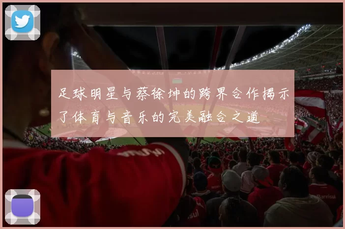 足球明星与蔡徐坤的跨界合作揭示了体育与音乐的完美融合之道
