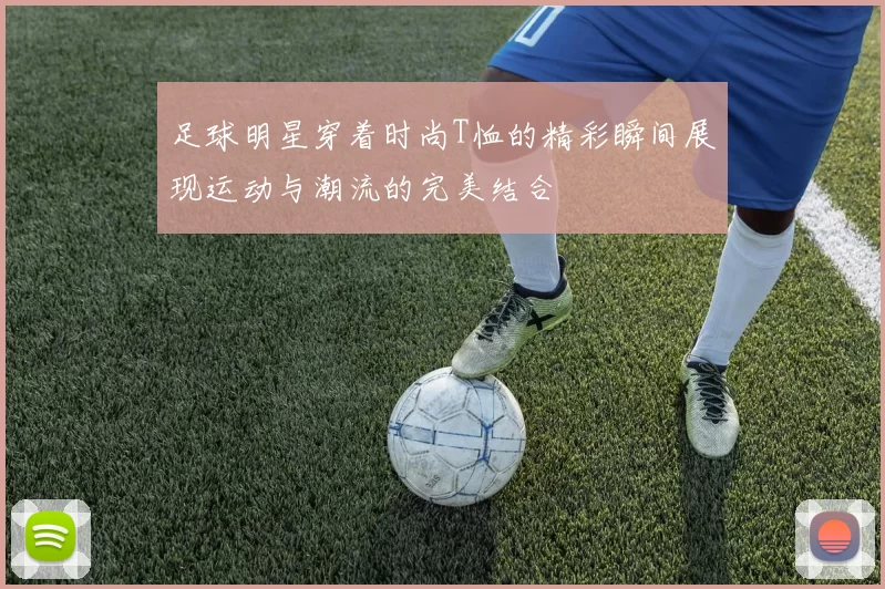 足球明星穿着时尚T恤的精彩瞬间展现运动与潮流的完美结合