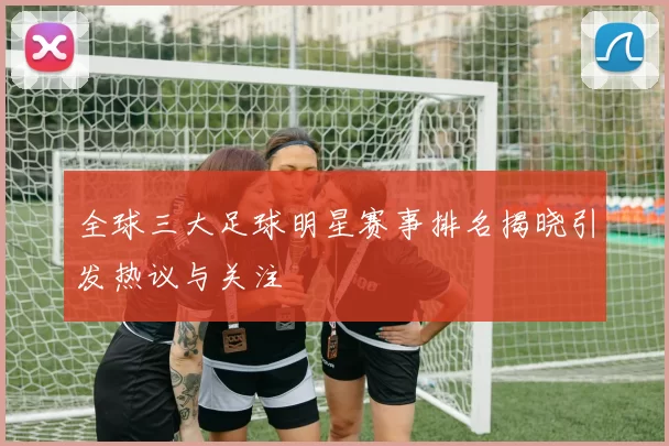 全球三大足球明星赛事排名揭晓引发热议与关注