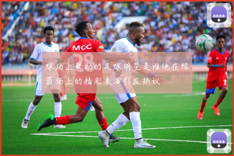 球场上舞动的足球明星是谁他在绿茵场上的精彩表演引发热议