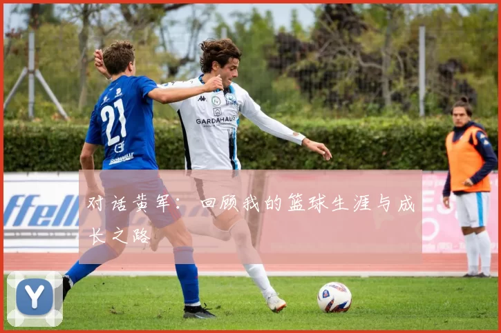 对话黄军：回顾我的篮球生涯与成长之路