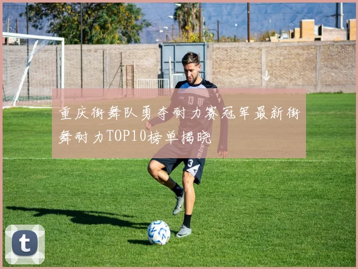 重庆街舞队勇夺耐力赛冠军最新街舞耐力TOP10榜单揭晓