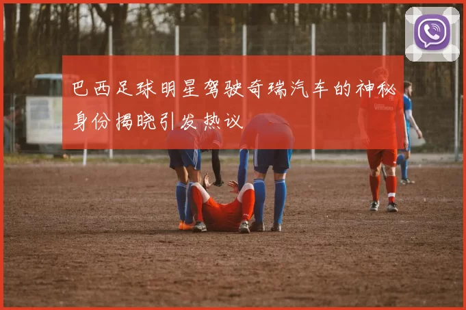 巴西足球明星驾驶奇瑞汽车的神秘身份揭晓引发热议
