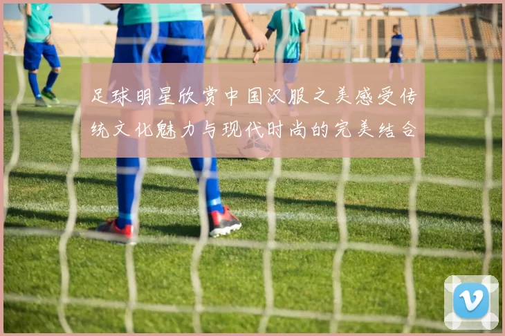 足球明星欣赏中国汉服之美感受传统文化魅力与现代时尚的完美结合