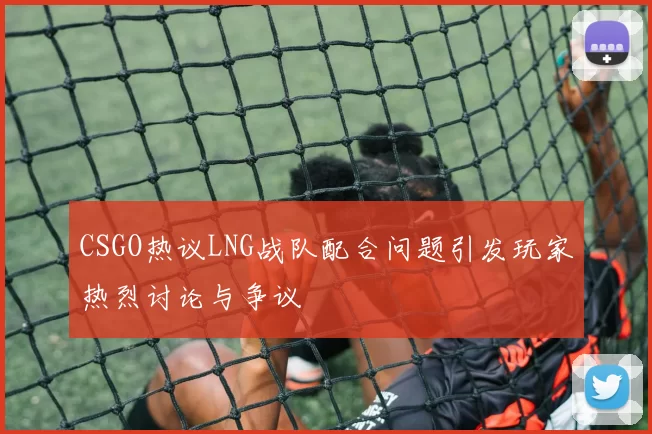 CSGO热议LNG战队配合问题引发玩家热烈讨论与争议