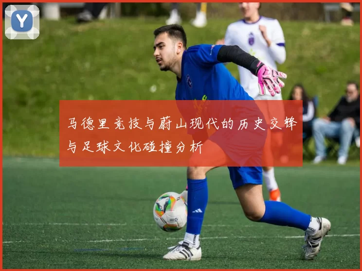 马德里竞技与蔚山现代的历史交锋与足球文化碰撞分析