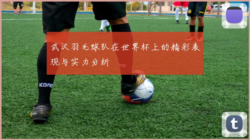 武汉羽毛球队在世界杯上的精彩表现与实力分析