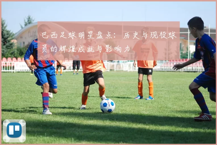巴西足球明星盘点：历史与现役球员的辉煌成就与影响力