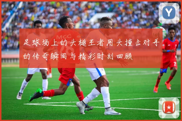 足球场上的头槌王者用头撞击对手的传奇瞬间与精彩时刻回顾
