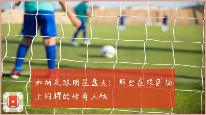 加纳足球明星盘点：那些在绿茵场上闪耀的传奇人物