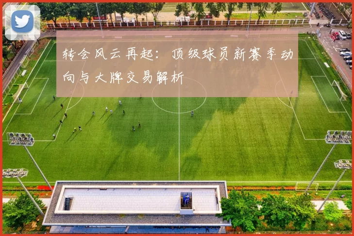 转会风云再起：顶级球员新赛季动向与大牌交易解析