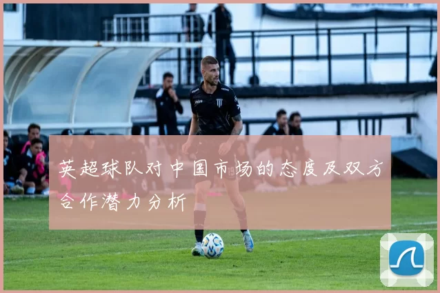 英超球队对中国市场的态度及双方合作潜力分析