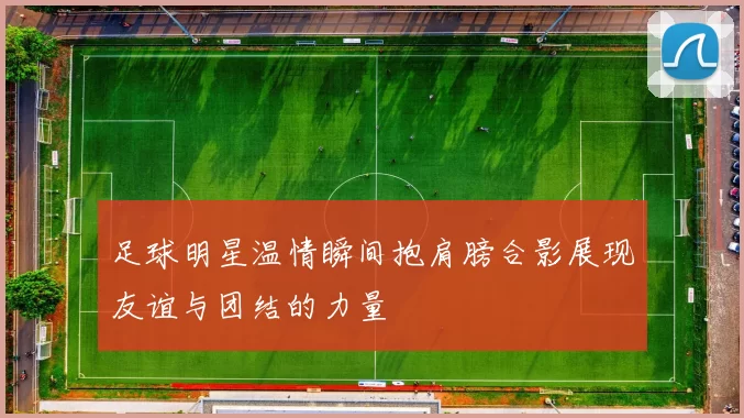 足球明星温情瞬间抱肩膀合影展现友谊与团结的力量