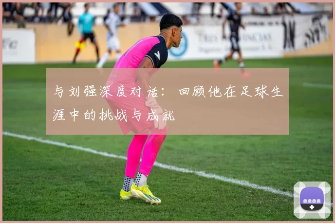 与刘强深度对话：回顾他在足球生涯中的挑战与成就