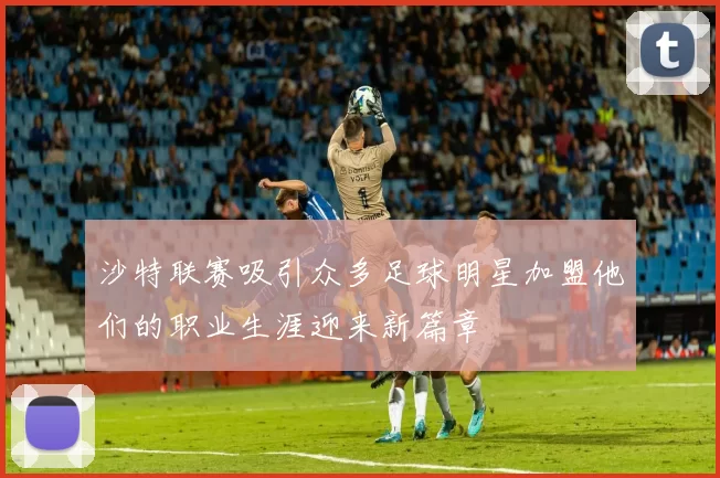 沙特联赛吸引众多足球明星加盟他们的职业生涯迎来新篇章