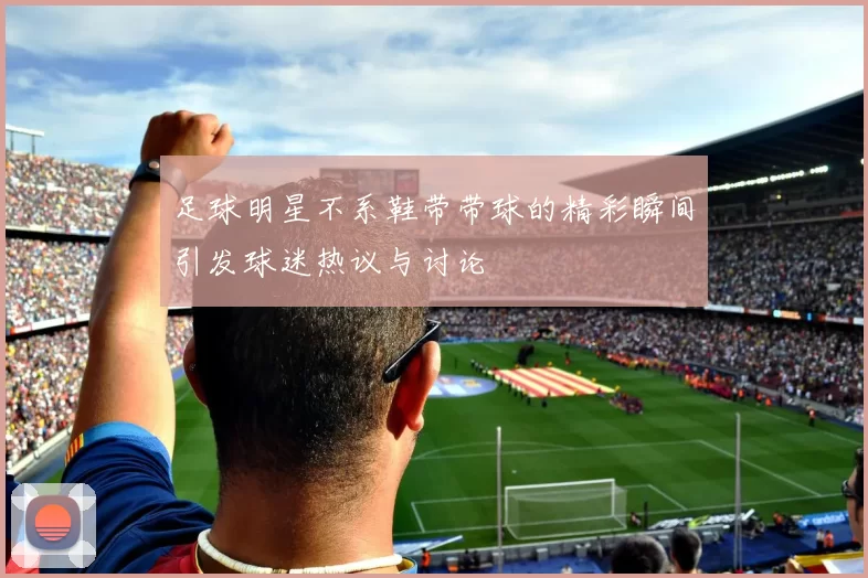 足球明星不系鞋带带球的精彩瞬间引发球迷热议与讨论