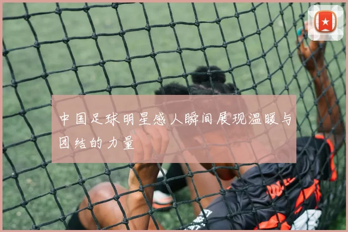 中国足球明星感人瞬间展现温暖与团结的力量