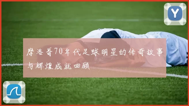 摩洛哥70年代足球明星的传奇故事与辉煌成就回顾