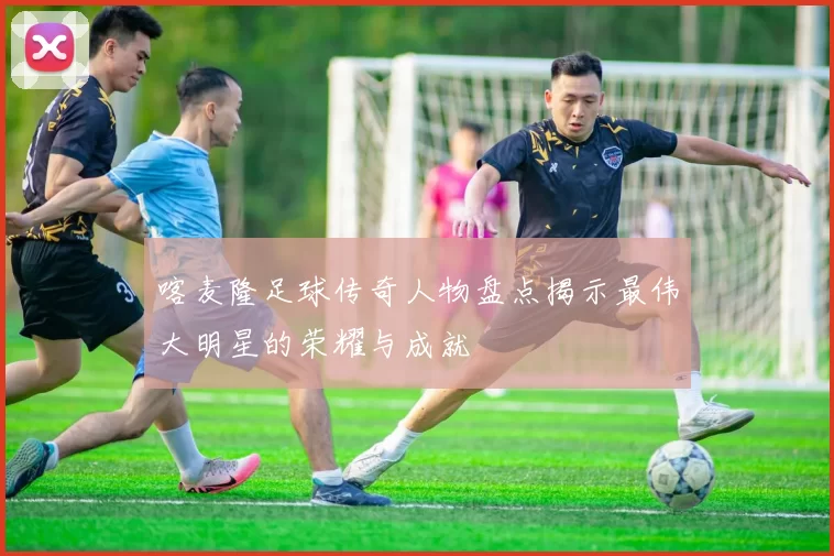喀麦隆足球传奇人物盘点揭示最伟大明星的荣耀与成就