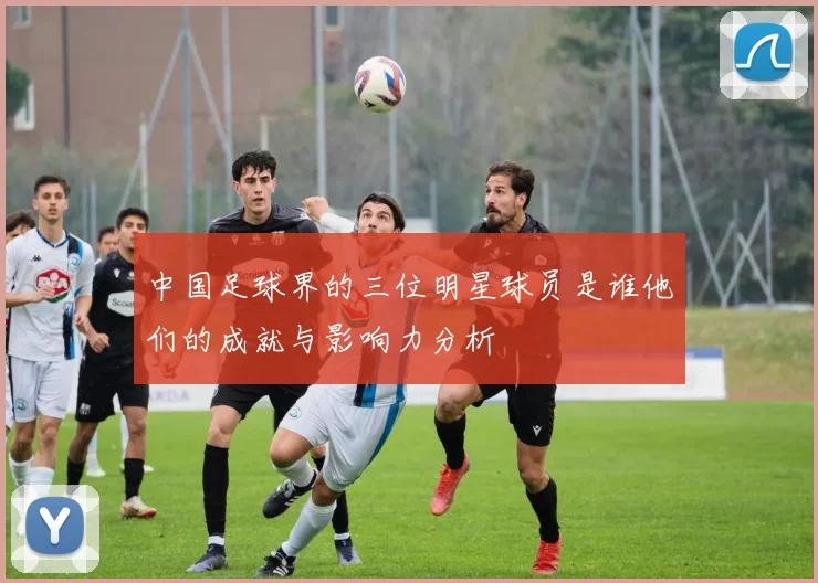 中国足球界的三位明星球员是谁他们的成就与影响力分析