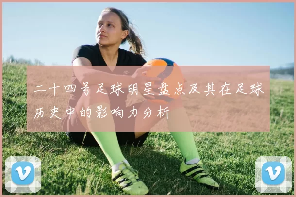 二十四号足球明星盘点及其在足球历史中的影响力分析
