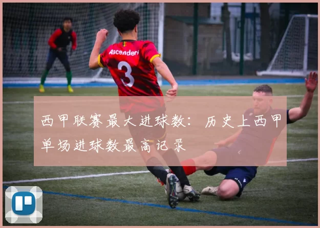 西甲联赛最大进球数:历史上西甲单场进球数最高记录