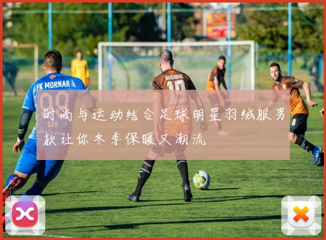 时尚与运动结合足球明星羽绒服男款让你冬季保暖又潮流