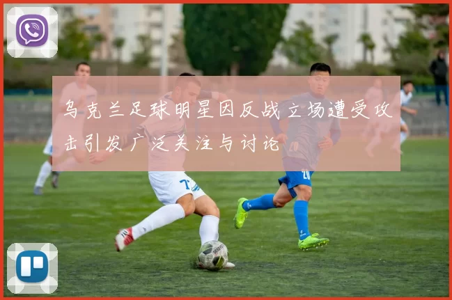 乌克兰足球明星因反战立场遭受攻击引发广泛关注与讨论
