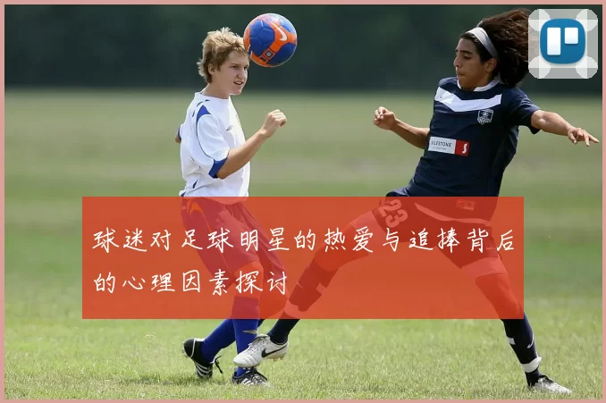 球迷对足球明星的热爱与追捧背后的心理因素探讨