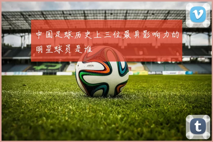 中国足球历史上三位最具影响力的明星球员是谁