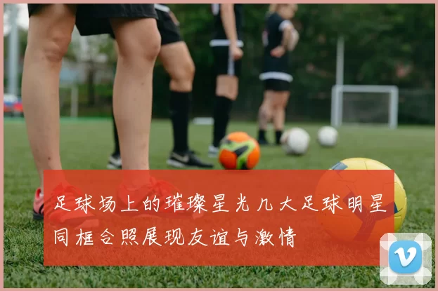 足球场上的璀璨星光几大足球明星同框合照展现友谊与激情