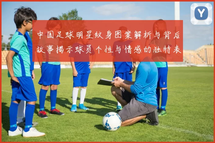 中国足球明星纹身图案解析与背后故事揭示球员个性与情感的独特表达