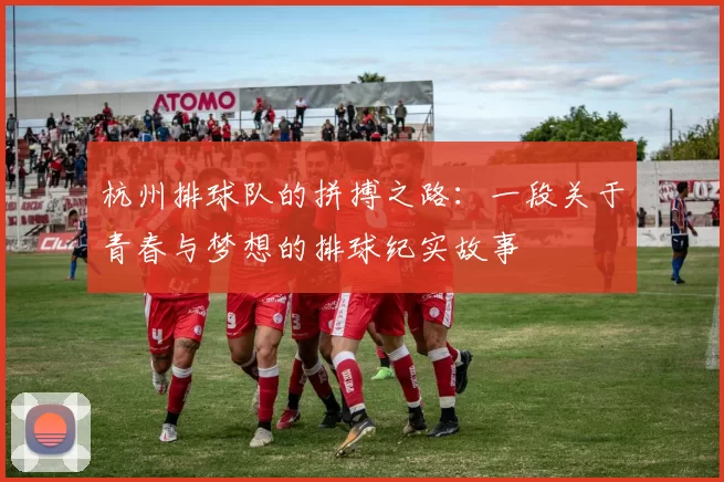 杭州排球队的拼搏之路：一段关于青春与梦想的排球纪实故事