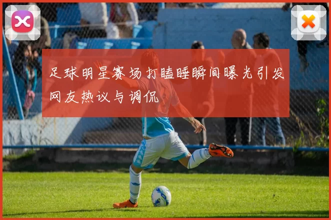 足球明星赛场打瞌睡瞬间曝光引发网友热议与调侃