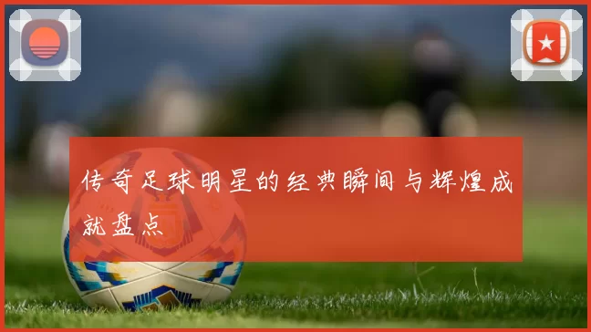 传奇足球明星的经典瞬间与辉煌成就盘点