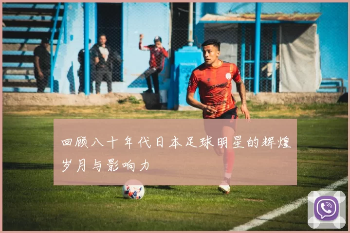 回顾八十年代日本足球明星的辉煌岁月与影响力