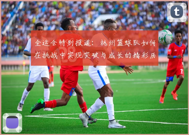 全运会特别报道：杭州篮球队如何在挑战中实现突破与成长的精彩历程