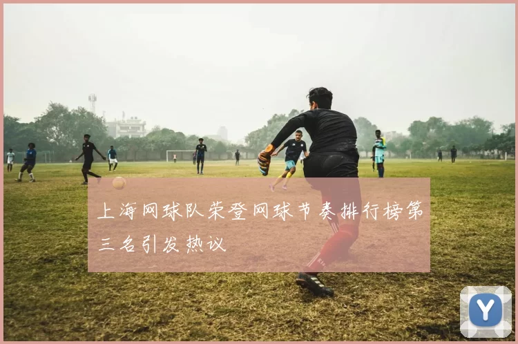 上海网球队荣登网球节奏排行榜第三名引发热议