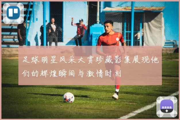 足球明星风采大赏珍藏影集展现他们的辉煌瞬间与激情时刻