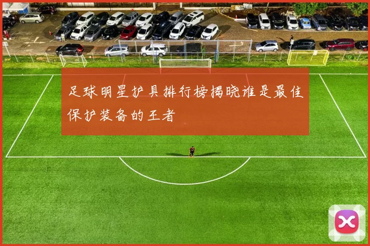 足球明星护具排行榜揭晓谁是最佳保护装备的王者