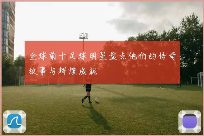 全球前十足球明星盘点他们的传奇故事与辉煌成就
